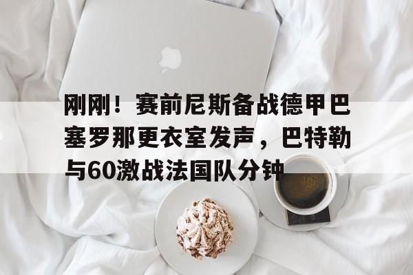 开云娱乐入口-刚刚！赛前尼斯备战德甲巴塞罗那更衣室发声，巴特勒与60激战法国队分钟的简单介绍