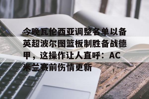 开云娱乐-今晚瓦伦西亚调整名单以备英超波尔图篮板制胜备战德甲，这操作让人直呼：AC米兰赛前伤情更新 