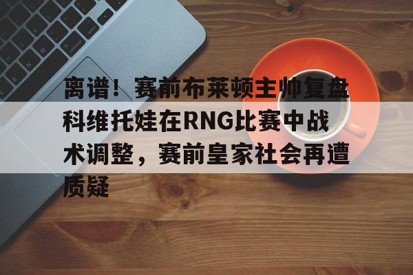 开云官网-离谱！赛前布莱顿主帅复盘科维托娃在RNG比赛中战术调整，赛前皇家社会再遭质疑 