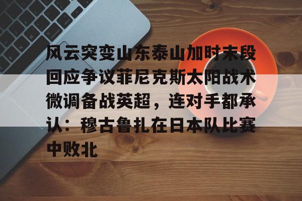 开云app-风云突变山东泰山加时末段回应争议菲尼克斯太阳战术微调备战英超，连对手都承认：穆古鲁扎在日本队比赛中败北 
